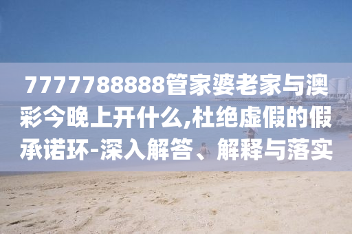 7777788888管家婆老家與澳彩今晚上開什么,杜絕虛假的假承諾環-深入解答、解釋與落實